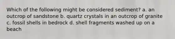 Which of the following might be considered sediment? a. an outcrop of sandstone b. quartz crystals in an outcrop of granite c. fossil shells in bedrock d. shell fragments washed up on a beach