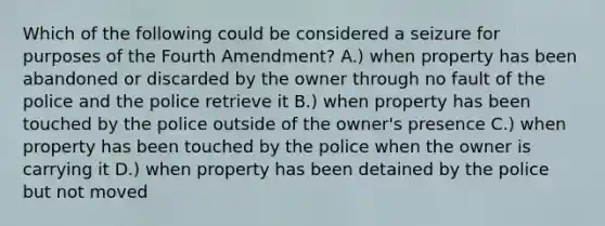 Which of the following could be considered a seizure for purposes of the Fourth Amendment? A.) when property has been abandoned or discarded by the owner through no fault of the police and the police retrieve it B.) when property has been touched by the police outside of the owner's presence C.) when property has been touched by the police when the owner is carrying it D.) when property has been detained by the police but not moved