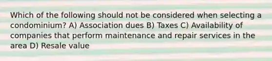 Which of the following should not be considered when selecting a condominium? A) Association dues B) Taxes C) Availability of companies that perform maintenance and repair services in the area D) Resale value