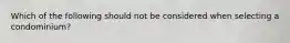 Which of the following should not be considered when selecting a condominium?
