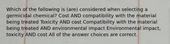 Which of the following is (are) considered when selecting a germicidal chemical? Cost AND compatibility with the material being treated Toxicity AND cost Compatibility with the material being treated AND environmental impact Environmental impact, toxicity AND cost All of the answer choices are correct.