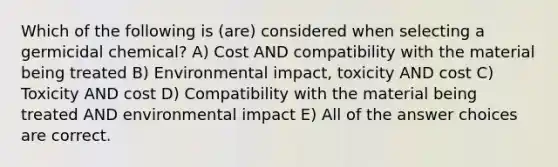 Which of the following is (are) considered when selecting a germicidal chemical? A) Cost AND compatibility with the material being treated B) Environmental impact, toxicity AND cost C) Toxicity AND cost D) Compatibility with the material being treated AND environmental impact E) All of the answer choices are correct.