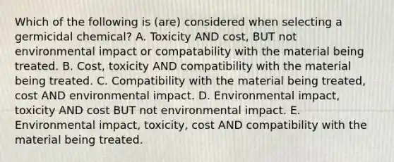 Which of the following is (are) considered when selecting a germicidal chemical? A. Toxicity AND cost, BUT not environmental impact or compatability with the material being treated. B. Cost, toxicity AND compatibility with the material being treated. C. Compatibility with the material being treated, cost AND environmental impact. D. Environmental impact, toxicity AND cost BUT not environmental impact. E. Environmental impact, toxicity, cost AND compatibility with the material being treated.