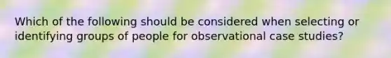 Which of the following should be considered when selecting or identifying groups of people for observational case studies?