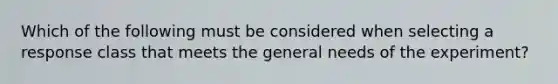 Which of the following must be considered when selecting a response class that meets the general needs of the experiment?