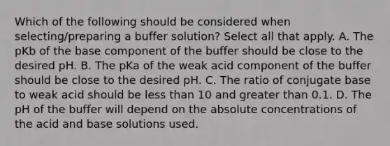 Which of the following should be considered when selecting/preparing a buffer solution? Select all that apply. A. The pKb of the base component of the buffer should be close to the desired pH. B. The pKa of the weak acid component of the buffer should be close to the desired pH. C. The ratio of conjugate base to weak acid should be <a href='https://www.questionai.com/knowledge/k7BtlYpAMX-less-than' class='anchor-knowledge'>less than</a> 10 and <a href='https://www.questionai.com/knowledge/ktgHnBD4o3-greater-than' class='anchor-knowledge'>greater than</a> 0.1. D. The pH of the buffer will depend on the absolute concentrations of the acid and base solutions used.