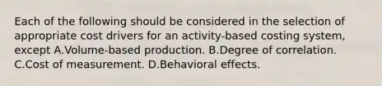 Each of the following should be considered in the selection of appropriate cost drivers for an activity-based costing system, except A.Volume-based production. B.Degree of correlation. C.Cost of measurement. D.Behavioral effects.