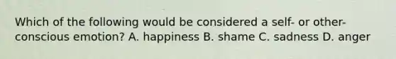 Which of the following would be considered a self- or other-conscious emotion? A. happiness B. shame C. sadness D. anger