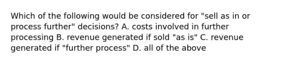 Which of the following would be considered for "sell as in or process further" decisions? A. costs involved in further processing B. revenue generated if sold "as is" C. revenue generated if "further process" D. all of the above