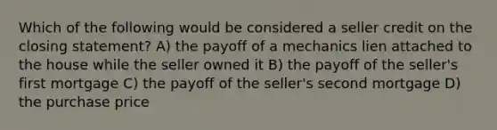 Which of the following would be considered a seller credit on the closing statement? A) the payoff of a mechanics lien attached to the house while the seller owned it B) the payoff of the seller's first mortgage C) the payoff of the seller's second mortgage D) the purchase price