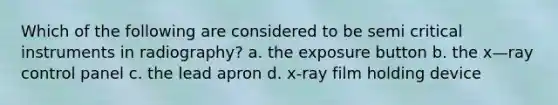 Which of the following are considered to be semi critical instruments in radiography? a. the exposure button b. the x—ray control panel c. the lead apron d. x-ray film holding device