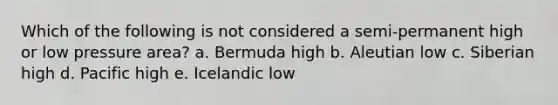 Which of the following is not considered a semi-permanent high or low pressure area? a. Bermuda high b. Aleutian low c. Siberian high d. Pacific high e. Icelandic low