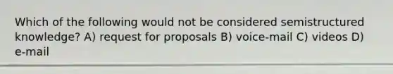 Which of the following would not be considered semistructured knowledge? A) request for proposals B) voice-mail C) videos D) e-mail