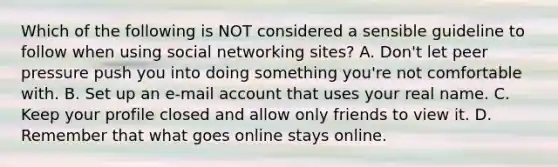 Which of the following is NOT considered a sensible guideline to follow when using social networking sites? A. Don't let peer pressure push you into doing something you're not comfortable with. B. Set up an e-mail account that uses your real name. C. Keep your profile closed and allow only friends to view it. D. Remember that what goes online stays online.