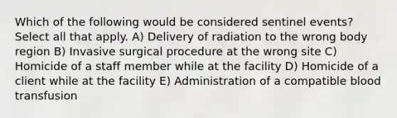 Which of the following would be considered sentinel events? Select all that apply. A) Delivery of radiation to the wrong body region B) Invasive surgical procedure at the wrong site C) Homicide of a staff member while at the facility D) Homicide of a client while at the facility E) Administration of a compatible blood transfusion