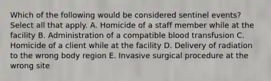 Which of the following would be considered sentinel​ events? Select all that apply. A. Homicide of a staff member while at the facility B. Administration of a compatible blood transfusion C. Homicide of a client while at the facility D. Delivery of radiation to the wrong body region E. Invasive surgical procedure at the wrong site