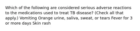 Which of the following are considered serious adverse reactions to the medications used to treat TB disease? (Check all that apply.) Vomiting Orange urine, saliva, sweat, or tears Fever for 3 or more days Skin rash