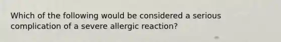 Which of the following would be considered a serious complication of a severe allergic reaction?