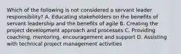 Which of the following is not considered a servant leader responsibility? A. Educating stakeholders on the benefits of servant leadership and the benefits of agile B. Creating the project development approach and processes C. Providing coaching, mentoring, encouragement and support D. Assisting with technical project management activities