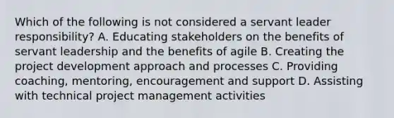 Which of the following is not considered a servant leader responsibility? A. Educating stakeholders on the benefits of servant leadership and the benefits of agile B. Creating the project development approach and processes C. Providing coaching, mentoring, encouragement and support D. Assisting with technical project management activities