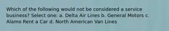 Which of the following would not be considered a service business? Select one: a. Delta Air Lines b. General Motors c. Alamo Rent a Car d. North American Van Lines