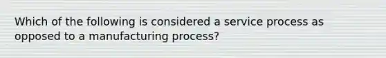 Which of the following is considered a service process as opposed to a manufacturing process?