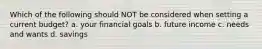 Which of the following should NOT be considered when setting a current budget? a. your financial goals b. future income c. needs and wants d. savings