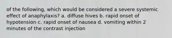 of the following, which would be considered a severe systemic effect of anaphylaxis? a. diffuse hives b. rapid onset of hypotension c. rapid onset of nausea d. vomiting within 2 minutes of the contrast injection