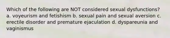 Which of the following are NOT considered sexual dysfunctions? a. voyeurism and fetishism b. sexual pain and sexual aversion c. erectile disorder and premature ejaculation d. dyspareunia and vaginismus