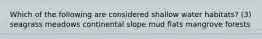 Which of the following are considered shallow water habitats? (3) seagrass meadows continental slope mud flats mangrove forests