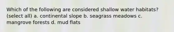 Which of the following are considered shallow water habitats? (select all) a. continental slope b. seagrass meadows c. mangrove forests d. mud flats