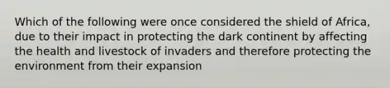 Which of the following were once considered the shield of Africa, due to their impact in protecting the dark continent by affecting the health and livestock of invaders and therefore protecting the environment from their expansion