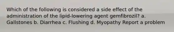 Which of the following is considered a side effect of the administration of the lipid-lowering agent gemfibrozil? a. Gallstones b. Diarrhea c. Flushing d. Myopathy Report a problem