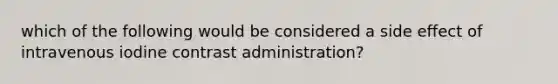 which of the following would be considered a side effect of intravenous iodine contrast administration?