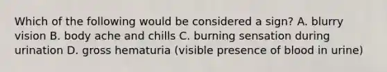 Which of the following would be considered a sign? A. blurry vision B. body ache and chills C. burning sensation during urination D. gross hematuria (visible presence of blood in urine)