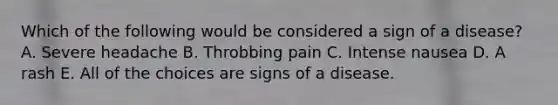 Which of the following would be considered a sign of a disease? A. Severe headache B. Throbbing pain C. Intense nausea D. A rash E. All of the choices are signs of a disease.