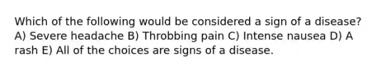 Which of the following would be considered a sign of a disease? A) Severe headache B) Throbbing pain C) Intense nausea D) A rash E) All of the choices are signs of a disease.