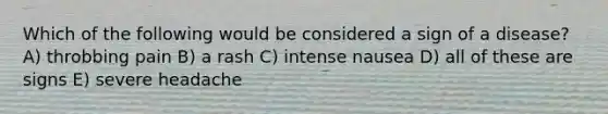 Which of the following would be considered a sign of a disease? A) throbbing pain B) a rash C) intense nausea D) all of these are signs E) severe headache