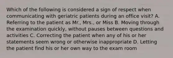 Which of the following is considered a sign of respect when communicating with geriatric patients during an office​ visit? A. Referring to the patient as​ Mr., Mrs., or Miss B. Moving through the examination​ quickly, without pauses between questions and activities C. Correcting the patient when any of his or her statements seem wrong or otherwise inappropriate D. Letting the patient find his or her own way to the exam room