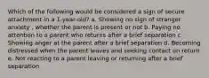 Which of the following would be considered a sign of secure attachment in a 1-year-old? a. Showing no sign of stranger anxiety , whether the parent is present or not b. Paying no attention to a parent who returns after a brief separation c. Showing anger at the parent after a brief separation d. Becoming distressed when the parent leaves and seeking contact on return e. Not reacting to a parent leaving or returning after a brief separation