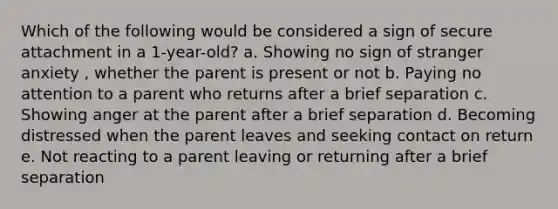 Which of the following would be considered a sign of secure attachment in a 1-year-old? a. Showing no sign of stranger anxiety , whether the parent is present or not b. Paying no attention to a parent who returns after a brief separation c. Showing anger at the parent after a brief separation d. Becoming distressed when the parent leaves and seeking contact on return e. Not reacting to a parent leaving or returning after a brief separation