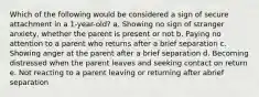 Which of the following would be considered a sign of secure attachment in a 1-year-old? a. Showing no sign of stranger anxiety, whether the parent is present or not b. Paying no attention to a parent who returns after a brief separation c. Showing anger at the parent after a brief separation d. Becoming distressed when the parent leaves and seeking contact on return e. Not reacting to a parent leaving or returning after abrief separation