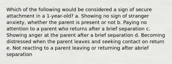 Which of the following would be considered a sign of secure attachment in a 1-year-old? a. Showing no sign of stranger anxiety, whether the parent is present or not b. Paying no attention to a parent who returns after a brief separation c. Showing anger at the parent after a brief separation d. Becoming distressed when the parent leaves and seeking contact on return e. Not reacting to a parent leaving or returning after abrief separation