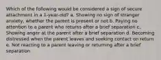 Which of the following would be considered a sign of secure attachment in a 1-year-old? a. Showing no sign of stranger anxiety, whether the parent is present or not b. Paying no attention to a parent who returns after a brief separation c. Showing anger at the parent after a brief separation d. Becoming distressed when the parent leaves and seeking contact on return e. Not reacting to a parent leaving or returning after a brief separation