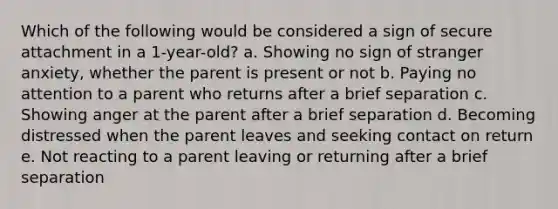 Which of the following would be considered a sign of secure attachment in a 1-year-old? a. Showing no sign of stranger anxiety, whether the parent is present or not b. Paying no attention to a parent who returns after a brief separation c. Showing anger at the parent after a brief separation d. Becoming distressed when the parent leaves and seeking contact on return e. Not reacting to a parent leaving or returning after a brief separation