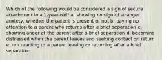 Which of the following would be considered a sign of secure attachment in a 1-year-old? a. showing no sign of stranger anxiety, whether the parent is present or not b. paying no attention to a parent who returns after a brief separation c. showing anger at the parent after a brief separation d. becoming distressed when the parent leaves and seeking contact on return e. not reacting to a parent leaving or returning after a brief separation