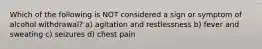 Which of the following is NOT considered a sign or symptom of alcohol withdrawal? a) agitation and restlessness b) fever and sweating c) seizures d) chest pain