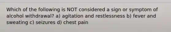 Which of the following is NOT considered a sign or symptom of alcohol withdrawal? a) agitation and restlessness b) fever and sweating c) seizures d) chest pain