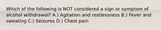 Which of the following is NOT considered a sign or symptom of alcohol withdrawal? A.) Agitation and restlessness B.) Fever and sweating C.) Seizures D.) Chest pain