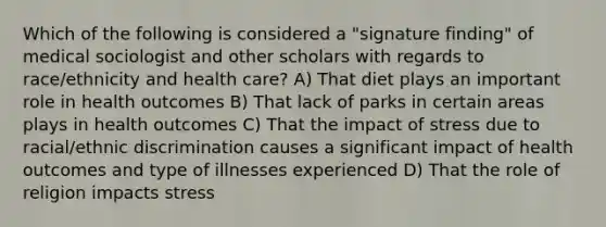 Which of the following is considered a "signature finding" of medical sociologist and other scholars with regards to race/ethnicity and health care? A) That diet plays an important role in health outcomes B) That lack of parks in certain areas plays in health outcomes C) That the impact of stress due to racial/ethnic discrimination causes a significant impact of health outcomes and type of illnesses experienced D) That the role of religion impacts stress